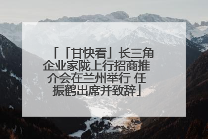 「甘快看」长三角企业家陇上行招商推介会在兰州举行 任振鹤出席并致辞