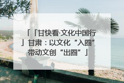 「甘快看·文化中国行」甘肃：以文化“入圈”带动文创“出圈”