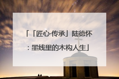 「匠心·传承」陆德怀：墨线里的木构人生
