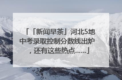 「新闻早茶」河北5地中考录取控制分数线出炉，还有这些热点……