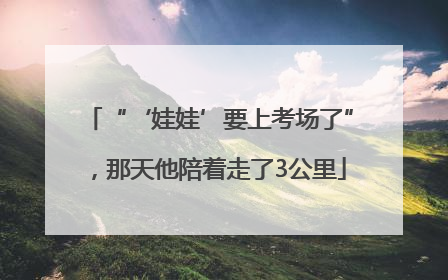 “‘娃娃’要上考场了”，那天他陪着走了3公里