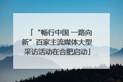 “畅行中国 一路向新”百家主流媒体大型采访活动在合肥启动