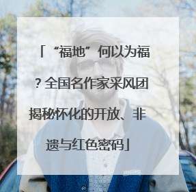 “福地”何以为福？全国名作家采风团揭秘怀化的开放、非遗与红色密码