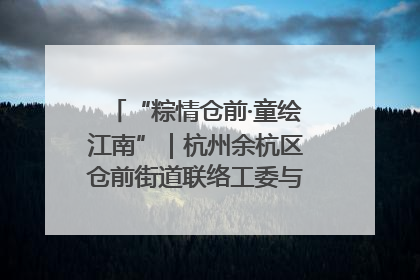 “粽情仓前·童绘江南”｜杭州余杭区仓前街道联络工委与辖区群众共度佳节