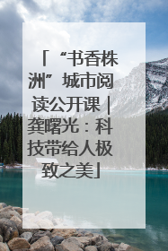 “书香株洲”城市阅读公开课｜龚曙光：科技带给人极致之美