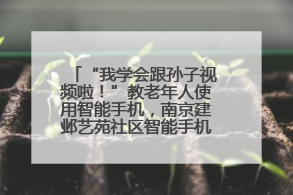 “我学会跟孙子视频啦！”教老年人使用智能手机，南京建邺艺苑社区智能手机课堂圆满落幕