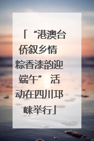 “港澳台侨叙乡情 粽香漆韵迎端午” 活动在四川邛崃举行