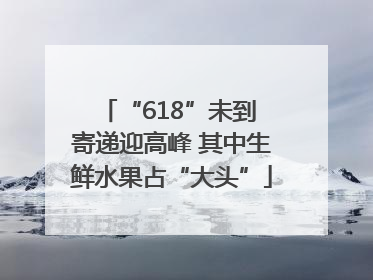 “618”未到 寄递迎高峰 其中生鲜水果占“大头”