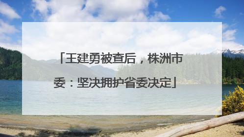 王建勇被查后，株洲市委：坚决拥护省委决定