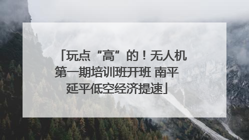 玩点“高”的！无人机第一期培训班开班 南平延平低空经济提速