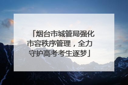 烟台市城管局强化市容秩序管理，全力守护高考考生逐梦