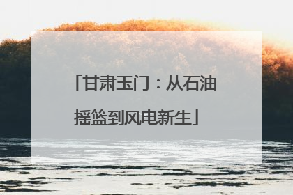 甘肃玉门：从石油摇篮到风电新生