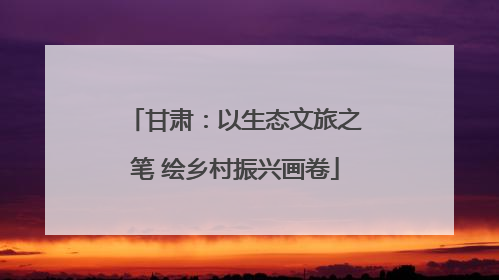 甘肃：以生态文旅之笔 绘乡村振兴画卷