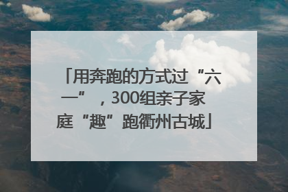 用奔跑的方式过“六一”，300组亲子家庭“趣”跑衢州古城