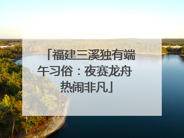 福建三溪独有端午习俗：夜赛龙舟 热闹非凡