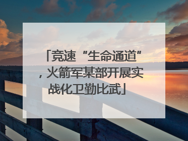 竞速“生命通道”，火箭军某部开展实战化卫勤比武