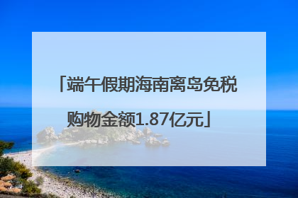 端午假期海南离岛免税购物金额1.87亿元