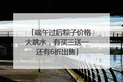 端午过后粽子价格大跳水，有买三送一还有6折出售