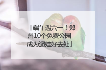 端午遇六一！郑州10个免费公园成为遛娃好去处