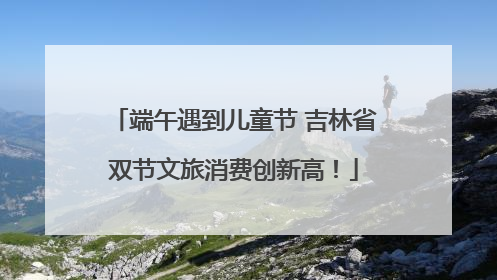 端午遇到儿童节 吉林省双节文旅消费创新高！