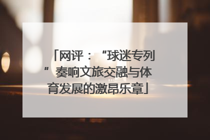 网评：“球迷专列”奏响文旅交融与体育发展的激昂乐章