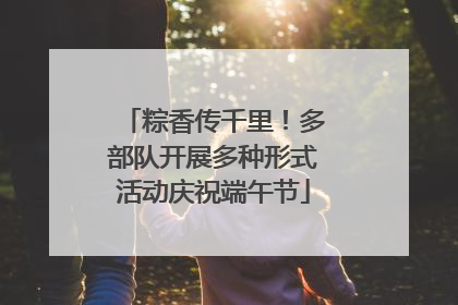 粽香传千里！多部队开展多种形式活动庆祝端午节