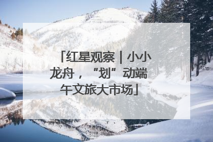 红星观察｜小小龙舟，“划”动端午文旅大市场