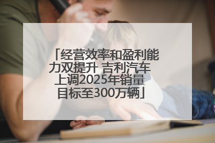 经营效率和盈利能力双提升 吉利汽车上调2025年销量目标至300万辆