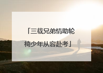 三载兄弟情助轮椅少年从容赴考