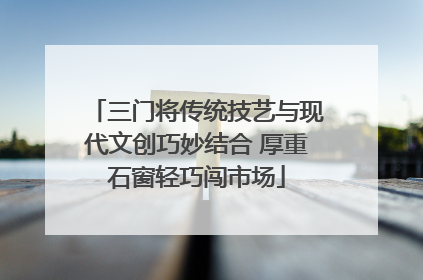 三门将传统技艺与现代文创巧妙结合 厚重石窗轻巧闯市场