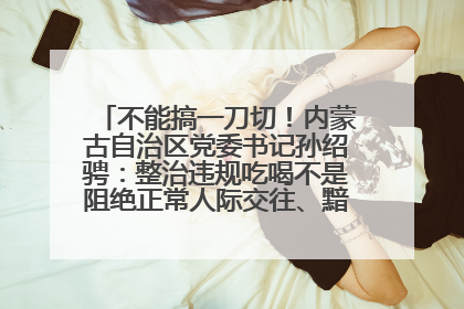 不能搞一刀切！内蒙古自治区党委书记孙绍骋：整治违规吃喝不是阻绝正常人际交往、黯淡人间烟火