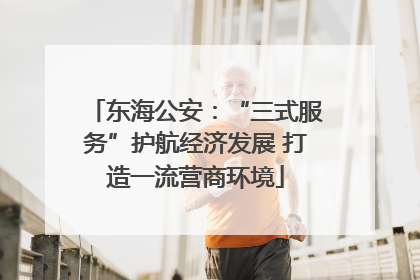 东海公安：“三式服务”护航经济发展 打造一流营商环境
