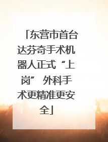 东营市首台达芬奇手术机器人正式“上岗” 外科手术更精准更安全