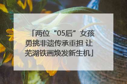 两位“05后”女孩勇挑非遗传承重担 让芜湖铁画焕发新生机