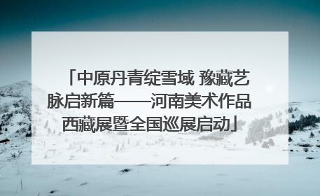 中原丹青绽雪域 豫藏艺脉启新篇——河南美术作品西藏展暨全国巡展启动