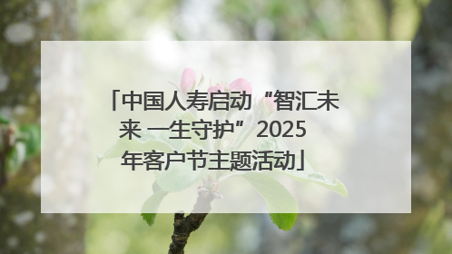 中国人寿启动“智汇未来 一生守护”2025年客户节主题活动