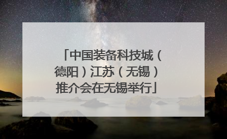 中国装备科技城（德阳）江苏（无锡）推介会在无锡举行