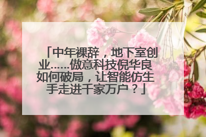 中年裸辞，地下室创业……傲意科技倪华良如何破局，让智能仿生手走进千家万户？