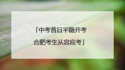 中考首日平稳开考 合肥考生从容应考
