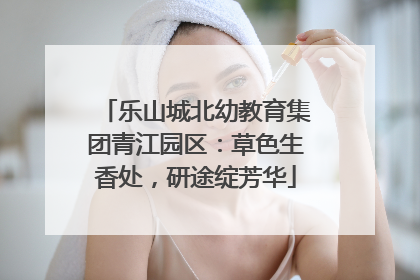 乐山城北幼教育集团青江园区：草色生香处，研途绽芳华