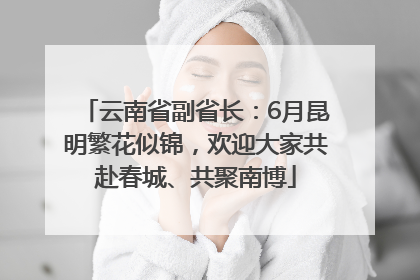 云南省副省长：6月昆明繁花似锦，欢迎大家共赴春城、共聚南博