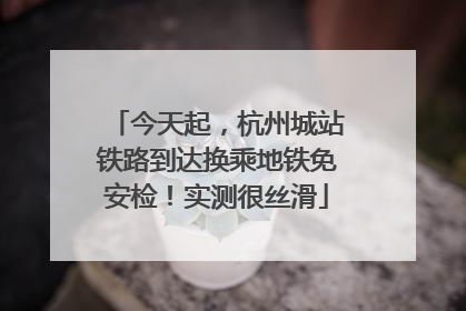 今天起，杭州城站铁路到达换乘地铁免安检！实测很丝滑
