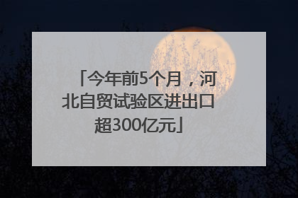 今年前5个月，河北自贸试验区进出口超300亿元