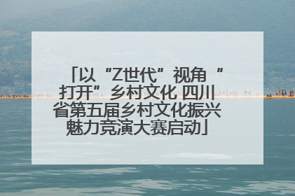 以“Z世代”视角“打开”乡村文化 四川省第五届乡村文化振兴魅力竞演大赛启动
