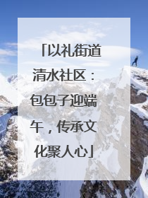 以礼街道清水社区：包包子迎端午，传承文化聚人心