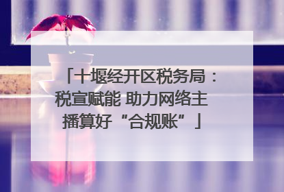 十堰经开区税务局：税宣赋能 助力网络主播算好“合规账”