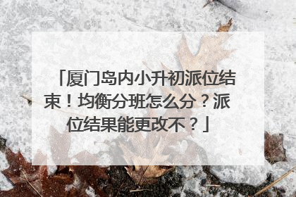 厦门岛内小升初派位结束！均衡分班怎么分？派位结果能更改不？