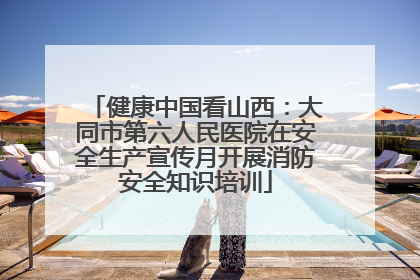 健康中国看山西：大同市第六人民医院在安全生产宣传月开展消防安全知识培训