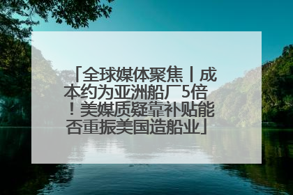 全球媒体聚焦丨成本约为亚洲船厂5倍！美媒质疑靠补贴能否重振美国造船业