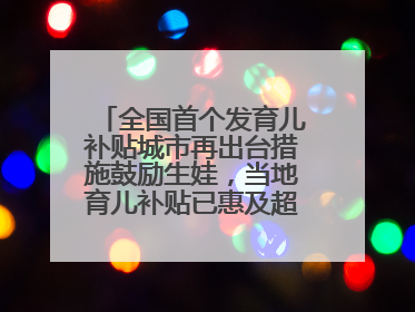 全国首个发育儿补贴城市再出台措施鼓励生娃，当地育儿补贴已惠及超1.2万人次